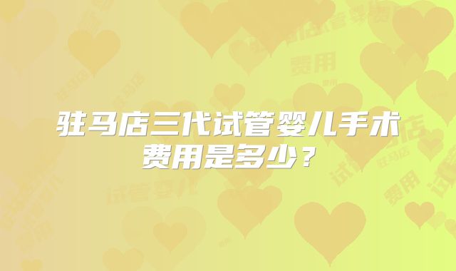 驻马店三代试管婴儿手术费用是多少?