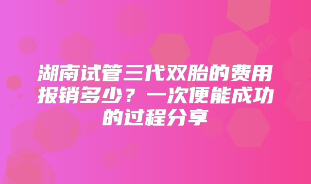 湖南试管三代双胎的费用报销多少？一次便能成功的过程分享