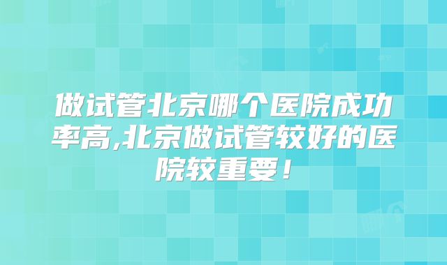 做试管北京哪个医院成功率高,北京做试管较好的医院较重要！