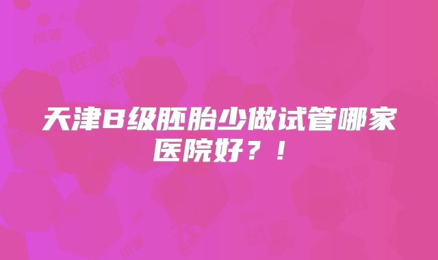 天津B级胚胎少做试管哪家医院好？!
