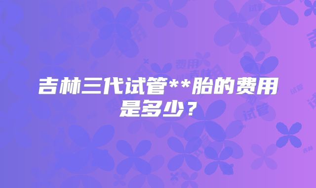 吉林三代试管**胎的费用是多少?