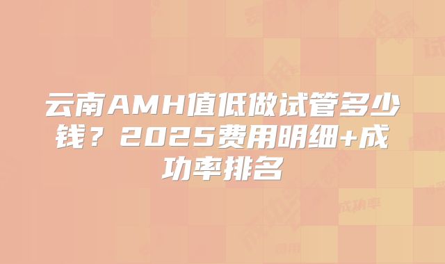 云南AMH值低做试管多少钱？2025费用明细+成功率排名