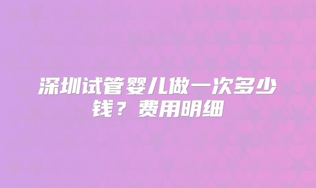 深圳试管婴儿做一次多少钱?费用明细