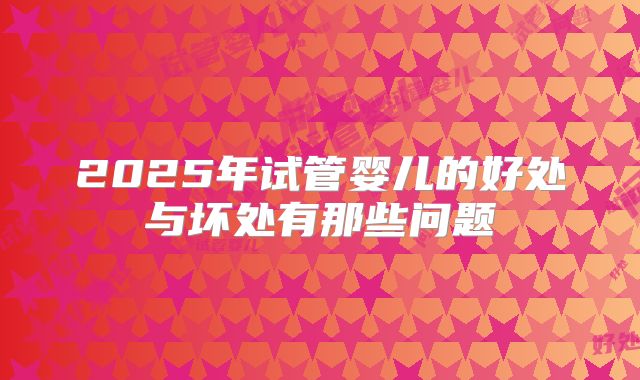 2025年试管婴儿的好处与坏处有那些问题