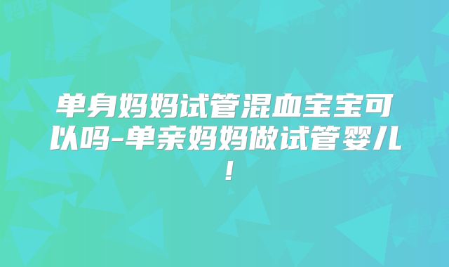 单身妈妈试管混血宝宝可以吗-单亲妈妈做试管婴儿！