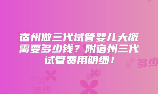 宿州做三代试管婴儿大概需要多少钱？附宿州三代试管费用明细！