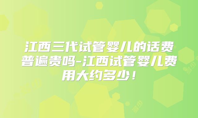 江西三代试管婴儿的话费普遍贵吗-江西试管婴儿费用大约多少！