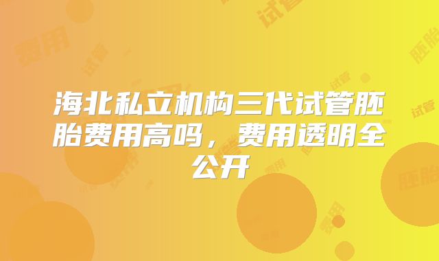 海北私立机构三代试管胚胎费用高吗,费用透明全公开