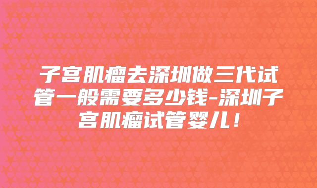 子宫肌瘤去深圳做三代试管一般需要多少钱-深圳子宫肌瘤试管婴儿！