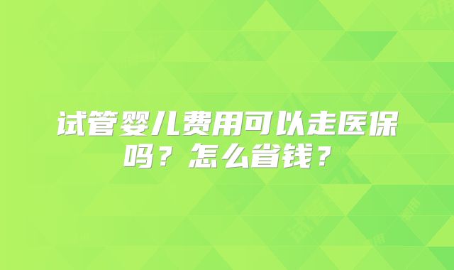 试管婴儿费用可以走医保吗？怎么省钱？