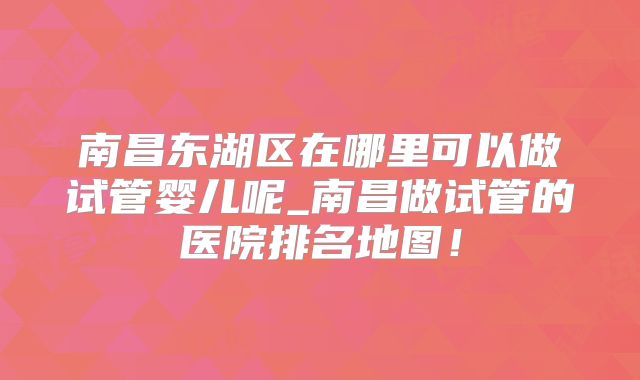 南昌东湖区在哪里可以做试管婴儿呢_南昌做试管的医院排名地图!