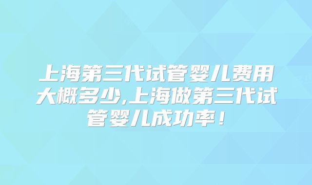上海第三代试管婴儿费用大概多少,上海做第三代试管婴儿成功率！