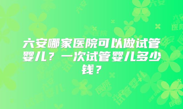六安哪家医院可以做试管婴儿？一次试管婴儿多少钱？