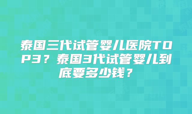 泰国三代试管婴儿医院TOP3?泰国3代试管婴儿到底要多少钱?