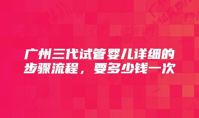 广州三代试管婴儿详细的步骤流程，要多少钱一次