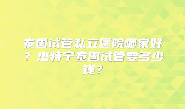 泰国试管私立医院哪家好？杰特宁泰国试管要多少钱？