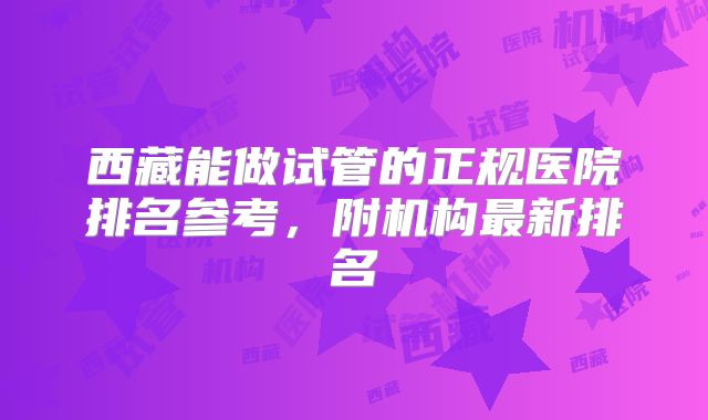 西藏能做试管的正规医院排名参考，附机构最新排名