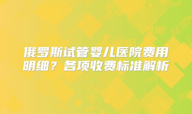 俄罗斯试管婴儿医院费用明细？各项收费标准解析