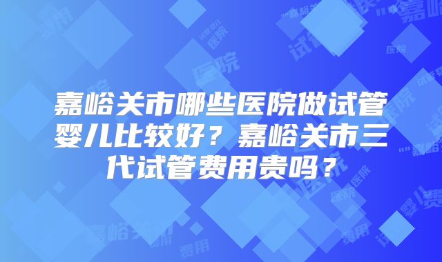 嘉峪关市哪些医院做试管婴儿比较好？嘉峪关市三代试管费用贵吗？
