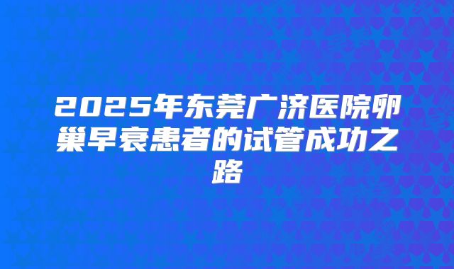 2025年东莞广济医院卵巢早衰患者的试管成功之路