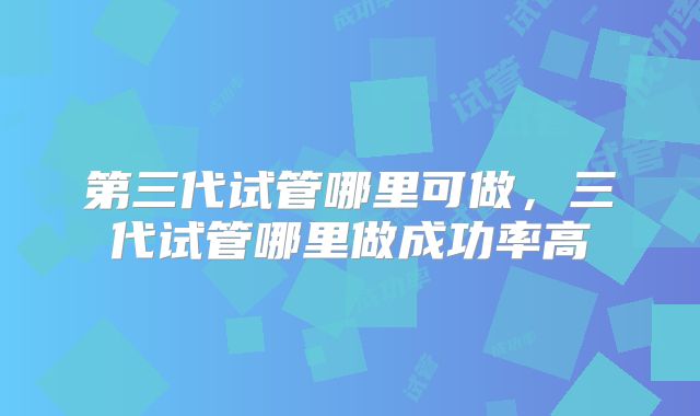 第三代试管哪里可做,三代试管哪里做成功率高