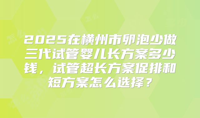 2025在横州市卵泡少做三代试管婴儿长方案多少钱，试管超长方案促排和短方案怎么选择？