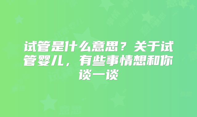 试管是什么意思？关于试管婴儿，有些事情想和你谈一谈