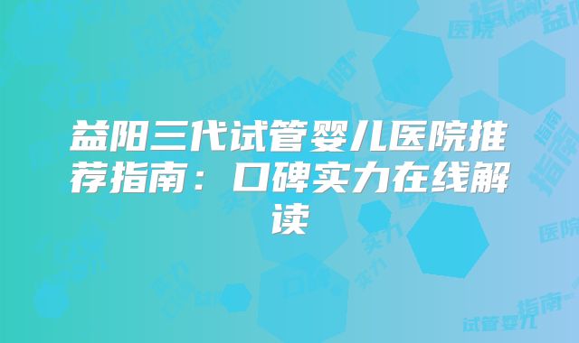 益阳三代试管婴儿医院推荐指南:口碑实力在线解读
