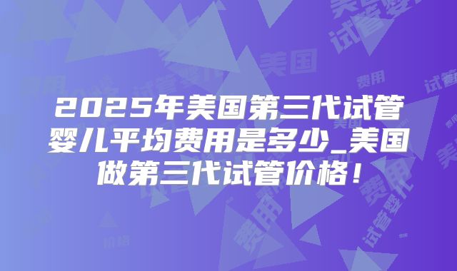 2025年美国第三代试管婴儿平均费用是多少_美国做第三代试管价格！