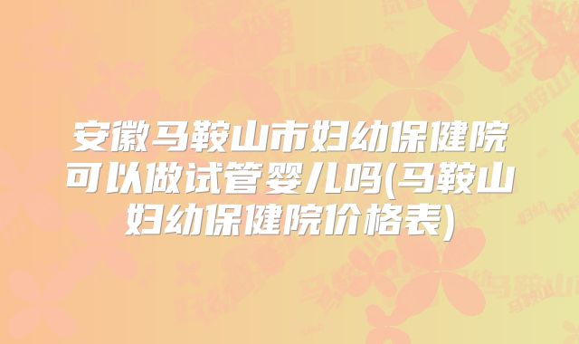 安徽马鞍山市妇幼保健院可以做试管婴儿吗(马鞍山妇幼保健院价格表)