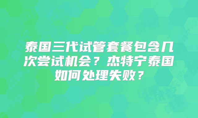 泰国三代试管套餐包含几次尝试机会？杰特宁泰国如何处理失败？