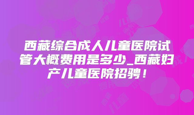 西藏综合成人儿童医院试管大概费用是多少_西藏妇产儿童医院招骋！