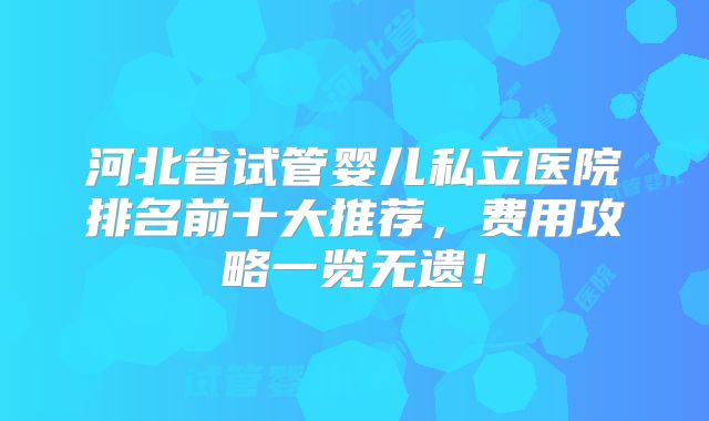 河北省试管婴儿私立医院排名前十大推荐，费用攻略一览无遗！