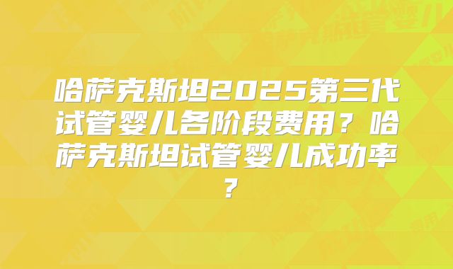 哈萨克斯坦2025第三代试管婴儿各阶段费用？哈萨克斯坦试管婴儿成功率？