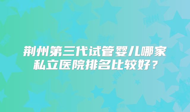 荆州第三代试管婴儿哪家私立医院排名比较好？