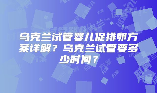 乌克兰试管婴儿促排卵方案详解？乌克兰试管要多少时间？