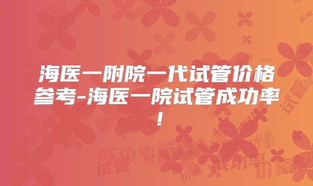 海医一附院一代试管价格参考-海医一院试管成功率!
