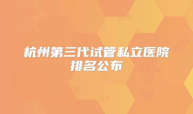 杭州第三代试管私立医院排名公布