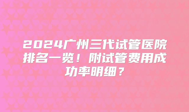 2024广州三代试管医院排名一览！附试管费用成功率明细？