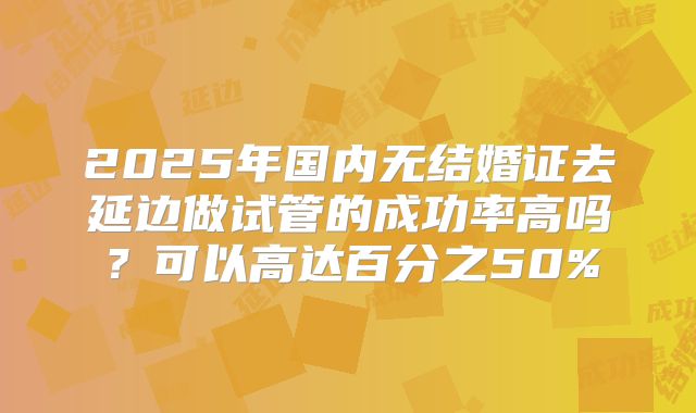 2025年国内无结婚证去延边做试管的成功率高吗?可以高达百分之50%