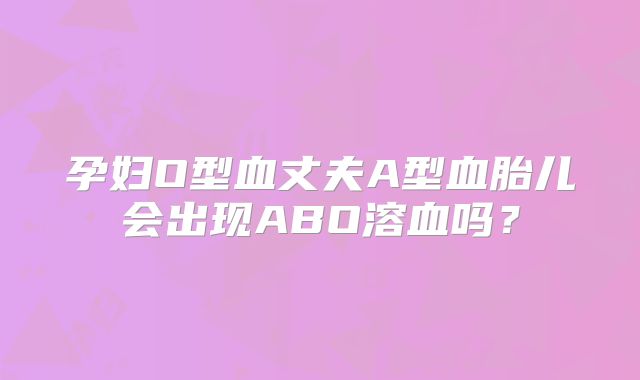 孕妇O型血丈夫A型血胎儿会出现ABO溶血吗?
