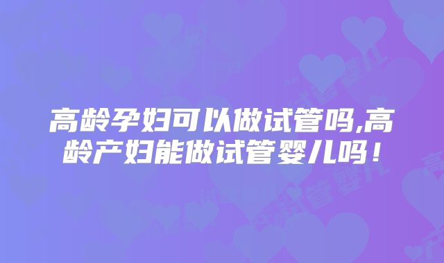 高龄孕妇可以做试管吗,高龄产妇能做试管婴儿吗！
