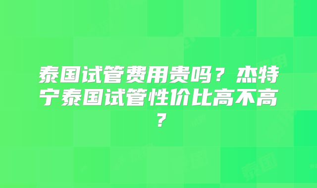 泰国试管费用贵吗？杰特宁泰国试管性价比高不高？