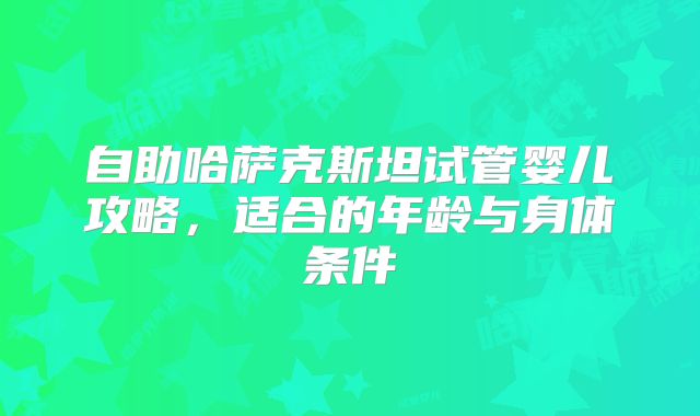 自助哈萨克斯坦试管婴儿攻略,适合的年龄与身体条件