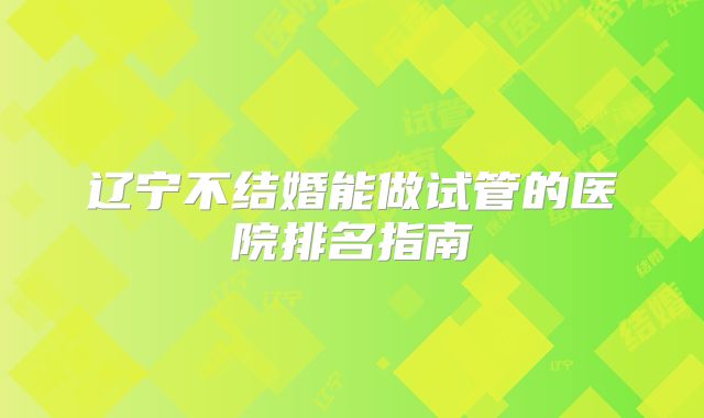 辽宁不结婚能做试管的医院排名指南