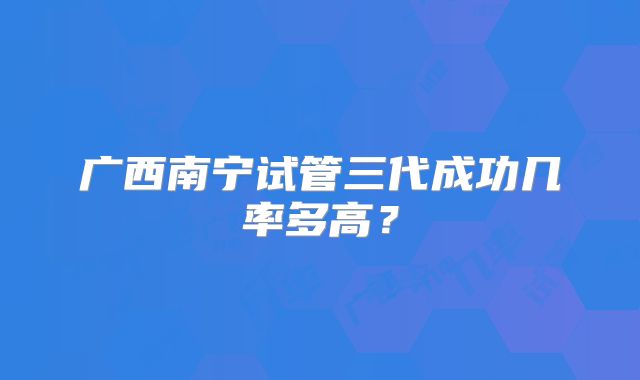 广西南宁试管三代成功几率多高？