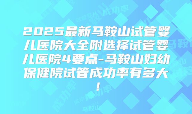 2025最新马鞍山试管婴儿医院大全附选择试管婴儿医院4要点-马鞍山妇幼保健院试管成功率有多大！