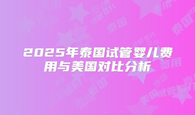 2025年泰国试管婴儿费用与美国对比分析