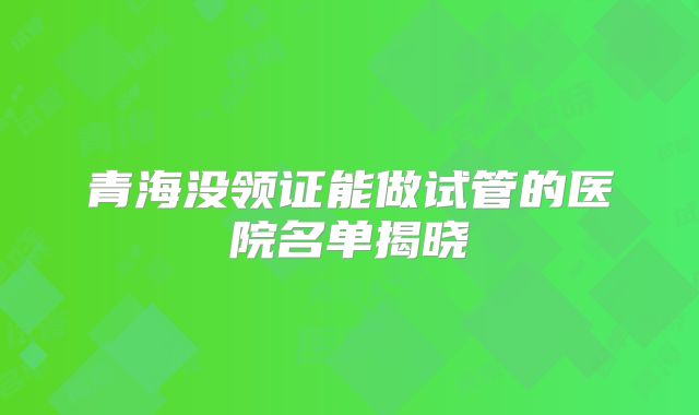 青海没领证能做试管的医院名单揭晓