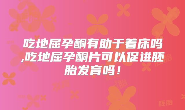 吃地屈孕酮有助于着床吗,吃地屈孕酮片可以促进胚胎发育吗！